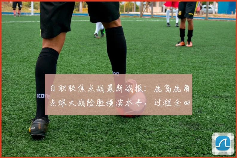 日职联焦点战最新战报：鹿岛鹿角点球大战险胜横滨水手，过程全回顾
