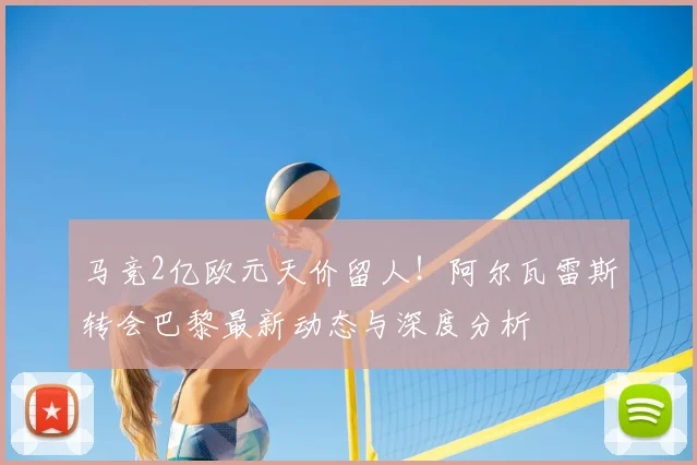 马竞2亿欧元天价留人！阿尔瓦雷斯转会巴黎最新动态与深度分析
