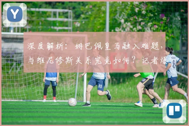 深度解析：姆巴佩皇马融入难题，与维尼修斯关系究竟如何？记者爆料背后真相