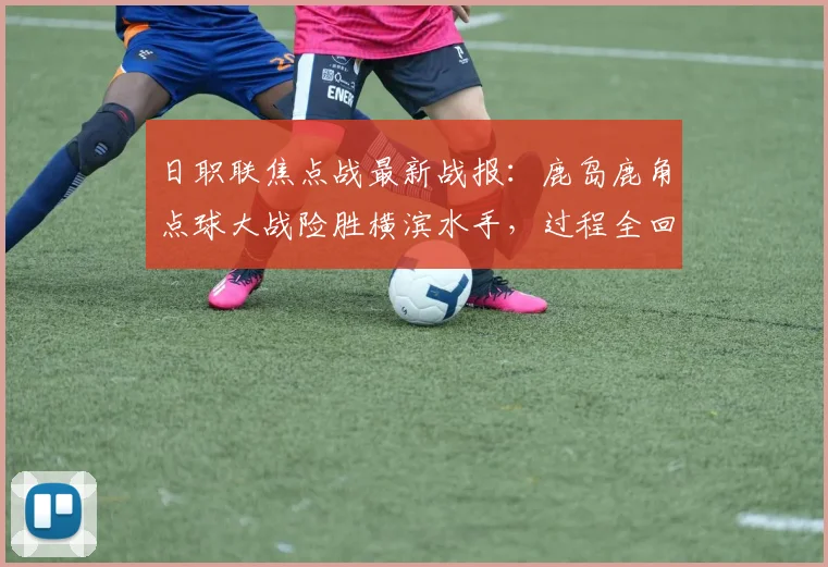 日职联焦点战最新战报:鹿岛鹿角点球大战险胜横滨水手,过程全回顾