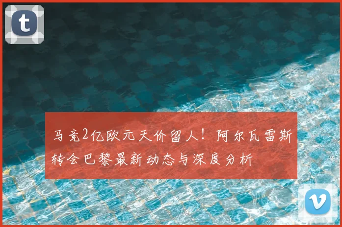 马竞2亿欧元天价留人!阿尔瓦雷斯转会巴黎最新动态与深度分析