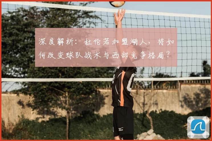 深度解析：杜伦若加盟湖人，将如何改变球队战术与西部竞争格局？