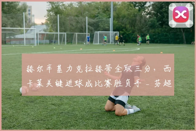 赫尔辛基力克拉赫蒂全取三分,西卡莱关键进球成比赛胜负手 _ 芬超战报深度解析