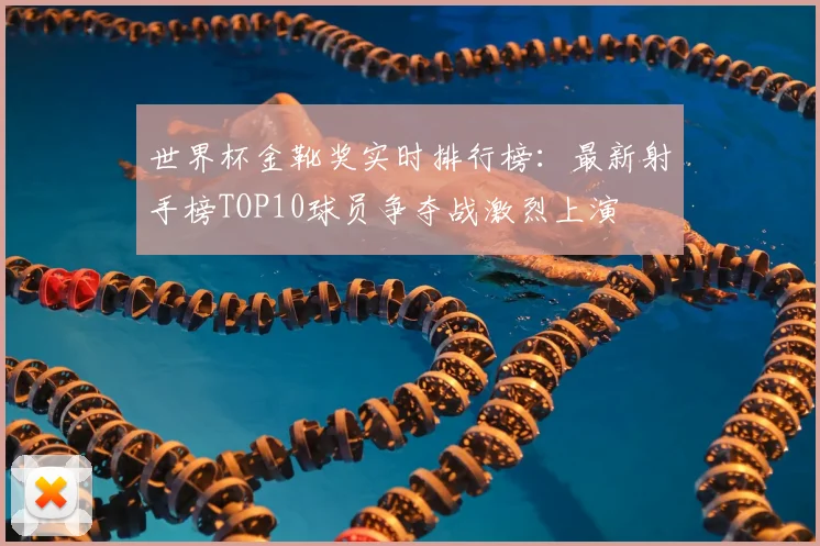 世界杯金靴奖实时排行榜:最新射手榜TOP10球员争夺战激烈上演