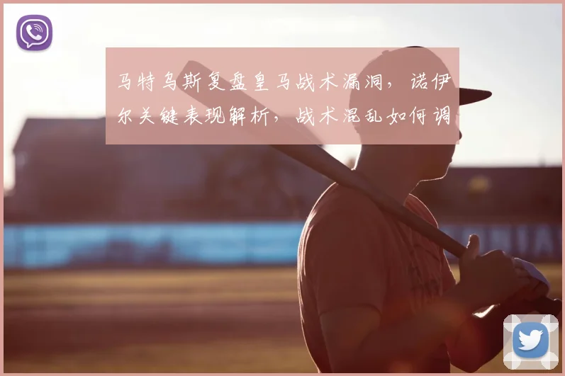 马特乌斯复盘皇马战术漏洞，诺伊尔关键表现解析，战术混乱如何调整