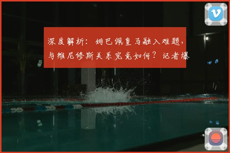 深度解析:姆巴佩皇马融入难题,与维尼修斯关系究竟如何?记者爆料背后真相
